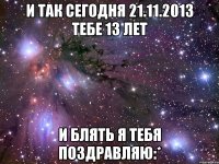 И так сегодня 21.11.2013 тебе 13 лет И БЛЯТЬ Я ТЕБЯ ПОЗДРАВЛЯЮ:*