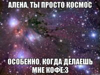 Алена, ты просто космос особенно, когда делаешь мне кофе:3