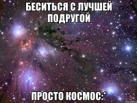 Беситься с лучшей подругой просто космос:*