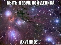 Быть девушкой Дениса Ахуенно:***