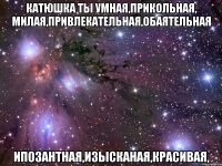 Катюшка ты умная,прикольная, милая,привлекательная,обаятельная ипозантная,изысканая,красивая,