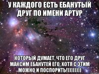 У каждого есть ебанутый друг по имени Артур который думает, что его друг Максим ебанутей его, хотя с этим можно и поспорить!))))))))