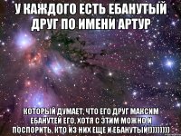 У каждого есть ебанутый друг по имени Артур который думает, что его друг Максим ебанутей его, хотя с этим можно и поспорить, кто из них еще и ебанутый!))))))))