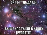 ЭЙ ТЫ***ДА,ДА ТЫ -ВЫШЕ НОС ТЫ ЖЕ В НАШЕЙ ГРУППЕ**)))