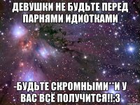 ДЕВУШКИ НЕ БУДЬТЕ ПЕРЕД ПАРНЯМИ ИДИОТКАМИ -БУДЬТЕ СКРОМНЫМИ**И У ВАС ВСЁ ПОЛУЧИТСЯ!!:3