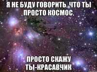 Я не буду говорить, что ты просто космос, просто скажу ты-красавчик