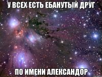 У ВСЕХ ЕСТЬ ЕБАНУТЫЙ ДРУГ ПО ИМЕНИ АЛЕКСАНДОР