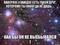 Наверное у каждое есть такой друг, которому ты никогда не дашь ... как бы он не выёбывался !