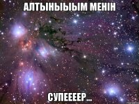 алтыныыым менiн Супеееер...