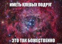 Иметь клевых подруг это так божественно