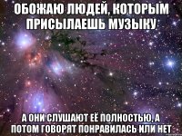 обожаю людей, которым присылаешь музыку а они слушают её полностью, а потом говорят понравилась или нет