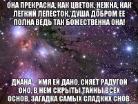 Она прекрасна, как цветок, Нежна, как легкий лепесток, Душа добром ее полна Ведь так божественна она! Диана – имя ей дано, Сияет радугой оно, В нем скрыты тайны всех основ, Загадка самых сладких снов.