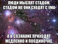 Люди мыслят стадом, стадом же они сходят с ума а в сознание приходят медленно и поодиночке.