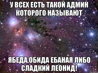 У всех есть такой админ которого называют ябеда,обида ебаная либо Сладкий Леонид!