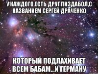 у каждого есть друг пиздабол,с названием Сергей Драченко который подлахивает всем бабам...и Герману