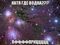 Катя где водка??? пффффпркццццц