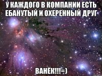 у каждого в компании есть ебанутый и охеренный друг ВАНЁК!!!=)