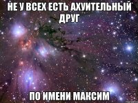 не у всех есть ахуительный друг по имени максим