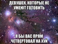 девушек, которые не умеют готовить я бы вас прям четвертовал на хуй