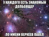 У каждого есть знакомый долбоящер По имени Веркеев Павел