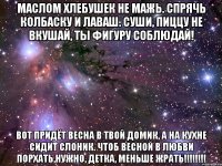 Маслом хлебушек не мажь. Спрячь колбаску и лаваш. Суши, пиццу не вкушай, ты фигуру соблюдай! Вот придёт весна в твой домик, а на кухне сидит СЛОНИК. Чтоб весной в любви порхать,нужно, детка, МЕНЬШЕ ЖРАТЬ!!!!!!!!