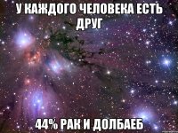 У каждого человека есть друг 44% рак и долбаеб