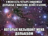 У меня есть четыре знакомых долбаеба: 2 максима, денис и беким Которые называют меня долбаебом