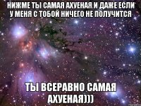 Нижме ты самая ахуеная и даже если у меня с тобой ничего не получится Ты всеравно самая ахуеная)))