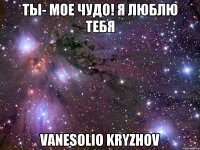 Ты- мое чудо! Я люблю тебя Vanesolio Kryzhov