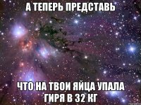 А теперь представь Что на твои яйца упала гиря в 32 кг