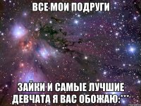 все мои подруги зайки и самые лучшие девчата я вас обожаю:***