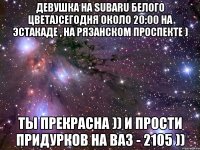 Девушка на SUBARU белого цвета)сегодня около 20:00 на эстакаде , на Рязанском проспекте ) Ты прекрасна )) и прости придурков на ВАЗ - 2105 ))