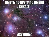 иметь подругу по имени Вика;3* ахуеннА;*