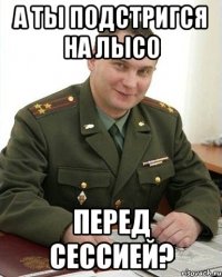 А ты подстригся на лысо перед сессией?