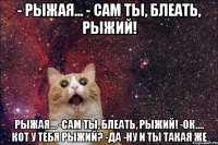 - рыжая... - сам ты, блеать, рыжий! рыжая... -сам ты, блеать, рыжий! -ок.... кот у тебя рыжий? -да -ну и ты такая же