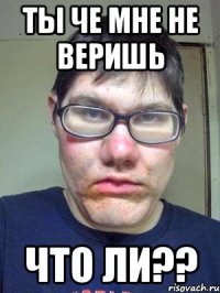 ты че мне не веришь что ли??