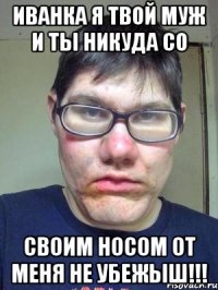 иванка я твой муж и ты никуда со своим носом от меня не убежыш!!!