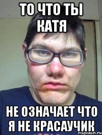 то что ты катя не означает что я не красаучик