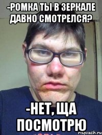 -ромка ты в зеркале давно смотрелся? -нет, ща посмотрю