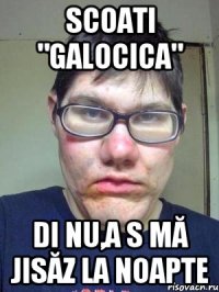 scoati "galocica" di nu,a s mă jisăz la noapte