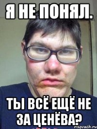 Я не понял. Ты всё ещё не за ценёва?