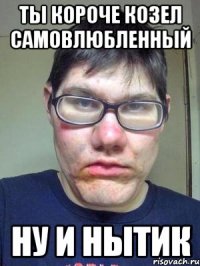 Ты короче козел самовлюбленный Ну и нытик