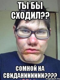 ТЫ БЫ СХОДИЛ?? СОМНОЙ НА СВИДАНИИИИИИ????