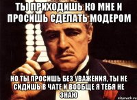 ты приходишь ко мне и просишь сделать модером но ты просишь без уважения, ты не сидишь в чате и вообще я тебя не знаю