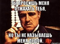 ты просишь меня отжахать тебя, но ты не называешь меня дедой.