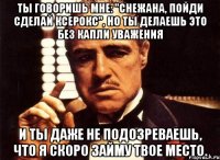 ты говоришь мне: "снежана, пойди сделай ксерокс", но ты делаешь это без капли уважения и ты даже не подозреваешь, что я скоро займу твое место.