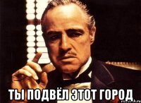  ты подвёл этот город