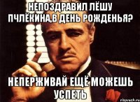 непоздравил лёшу пчлёкина,в день рожденья? неперживай ещё можешь успеть