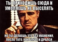 ты приходишь сюда и умоляешь не выселять но ты делаешь это без уважения, после того, как бухал и дрался