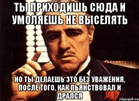 ты приходишь сюда и умоляешь не выселять но ты делаешь это без уважения, после того, как пьянствовал и дрался